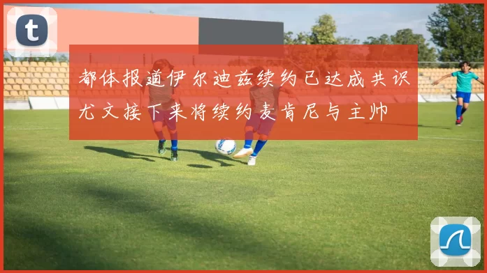 都体报道伊尔迪兹续约已达成共识尤文接下来将续约麦肯尼与主帅