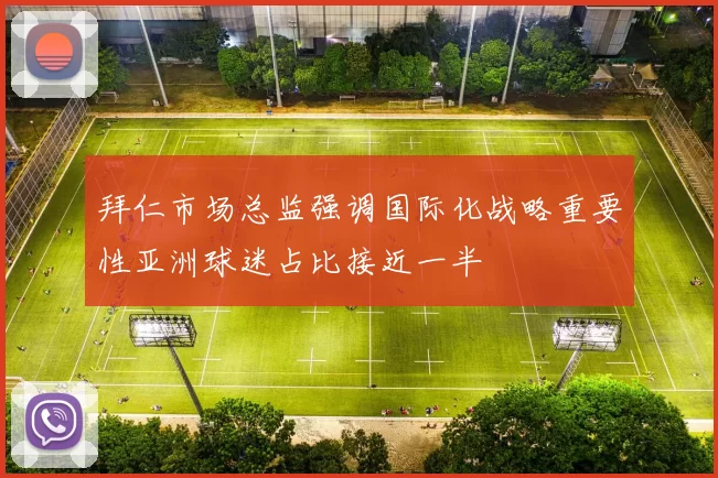 拜仁市场总监强调国际化战略重要性亚洲球迷占比接近一半