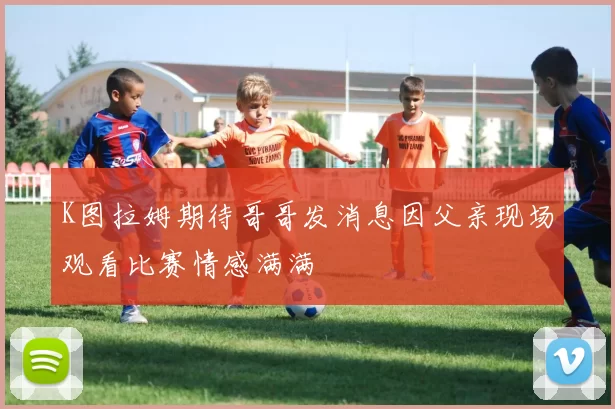 K图拉姆期待哥哥发消息因父亲现场观看比赛情感满满