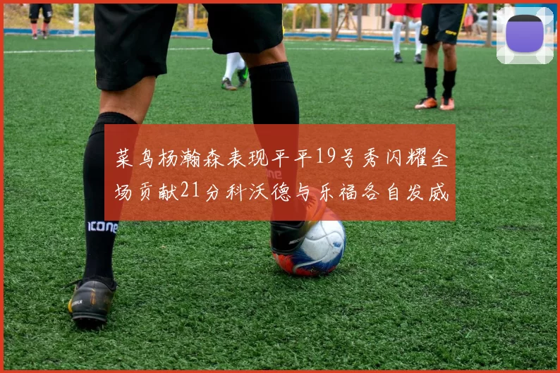 菜鸟杨瀚森表现平平19号秀闪耀全场贡献21分科沃德与乐福各自发威