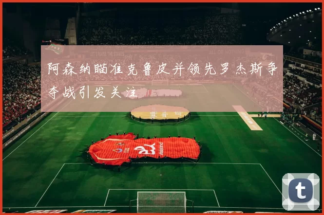 阿森纳瞄准克鲁皮并领先罗杰斯争夺战引发关注