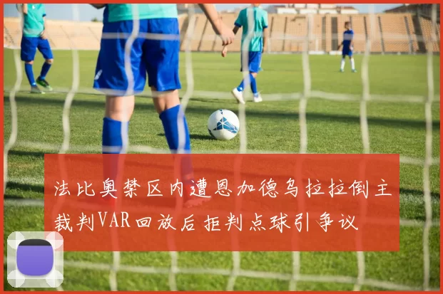 法比奥禁区内遭恩加德乌拉拉倒主裁判VAR回放后拒判点球引争议