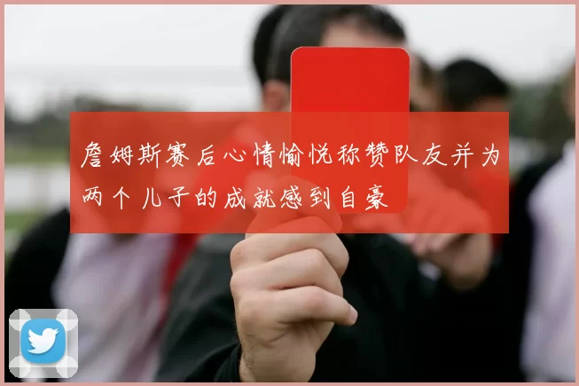 詹姆斯赛后心情愉悦称赞队友并为两个儿子的成就感到自豪