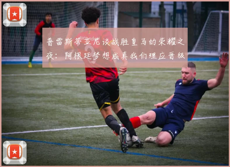 普雷斯蒂亚尼谈战胜皇马的荣耀之夜：阿根廷梦想成真我们理应晋级