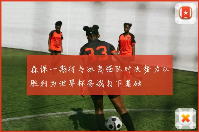 森保一期待与冰岛强队对决努力以胜利为世界杯备战打下基础