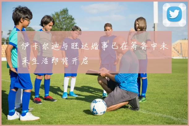 伊卡尔迪与旺达婚事已在筹备中未来生活即将开启