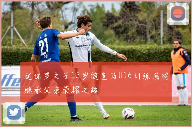迷你罗之子15岁随皇马U16训练或将继承父亲荣耀之路