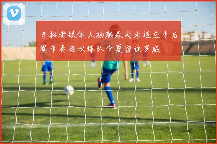 开拓者媒体人杨瀚森尚未适应季后赛节奏建议球队今夏留住罗威