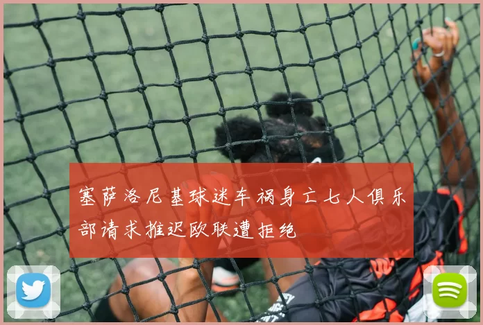 塞萨洛尼基球迷车祸身亡七人俱乐部请求推迟欧联遭拒绝