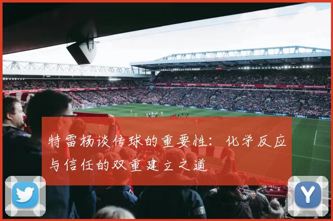 特雷杨谈传球的重要性：化学反应与信任的双重建立之道