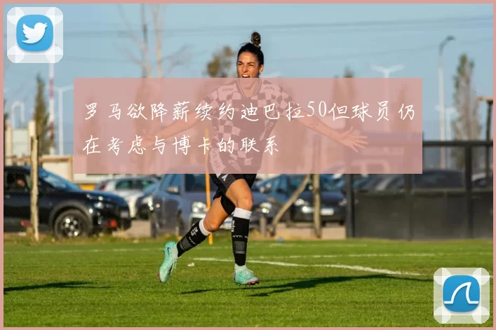 罗马欲降薪续约迪巴拉50但球员仍在考虑与博卡的联系
