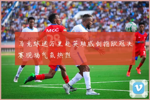马竞球迷万里赴英助威剑指欧冠决赛现场气氛热烈