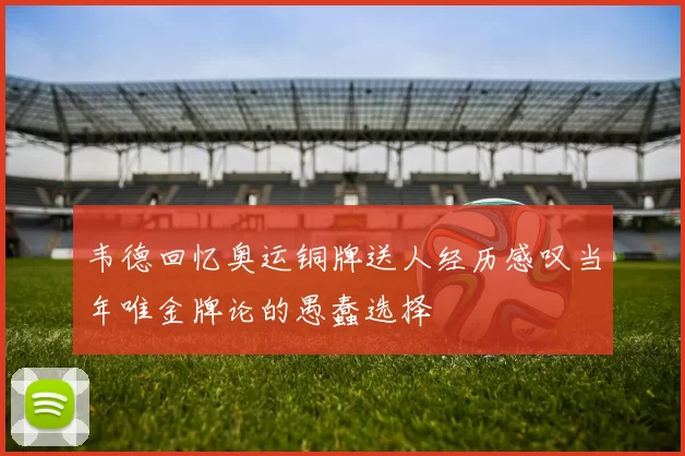 韦德回忆奥运铜牌送人经历感叹当年唯金牌论的愚蠢选择