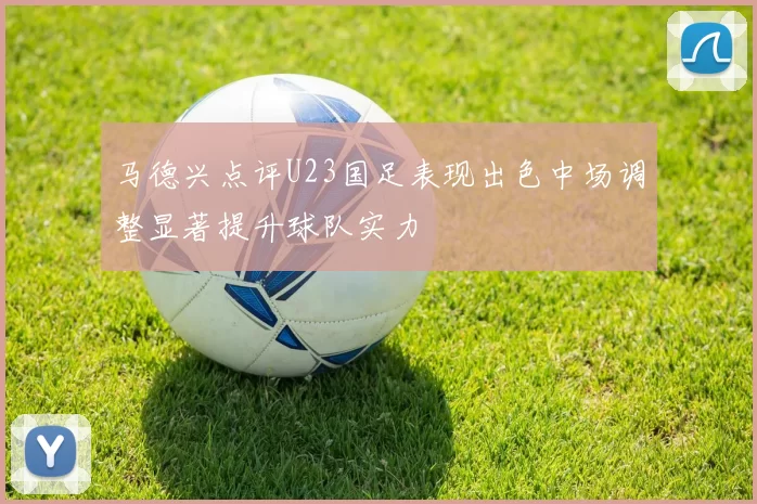马德兴点评U23国足表现出色中场调整显著提升球队实力