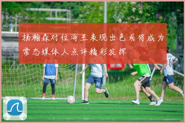 杨瀚森对位海王表现出色或将成为常态媒体人点评精彩发挥