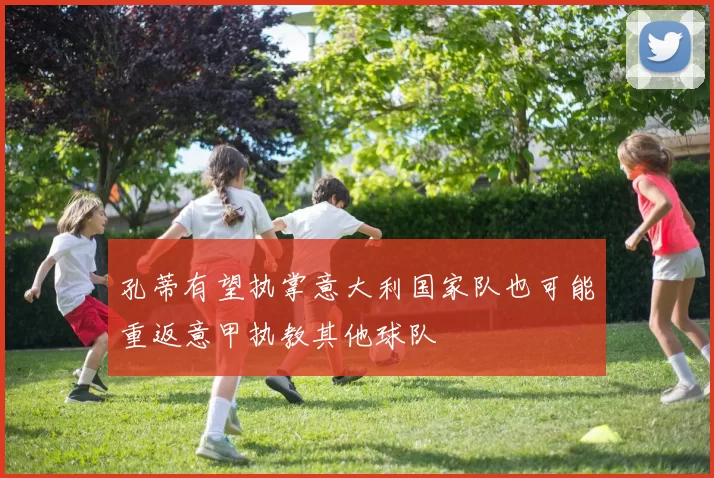 孔蒂有望执掌意大利国家队也可能重返意甲执教其他球队