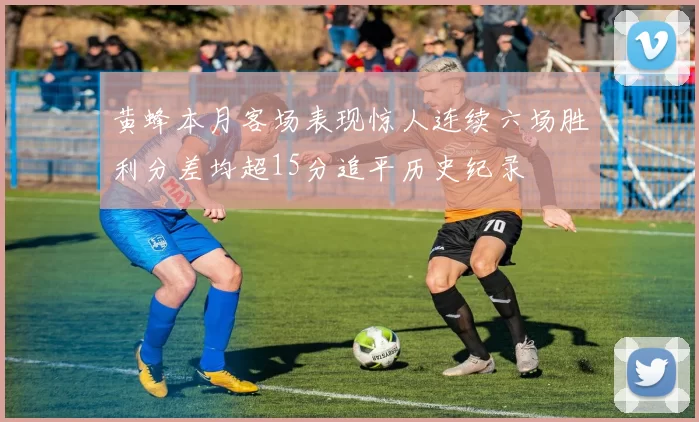 黄蜂本月客场表现惊人连续六场胜利分差均超15分追平历史纪录