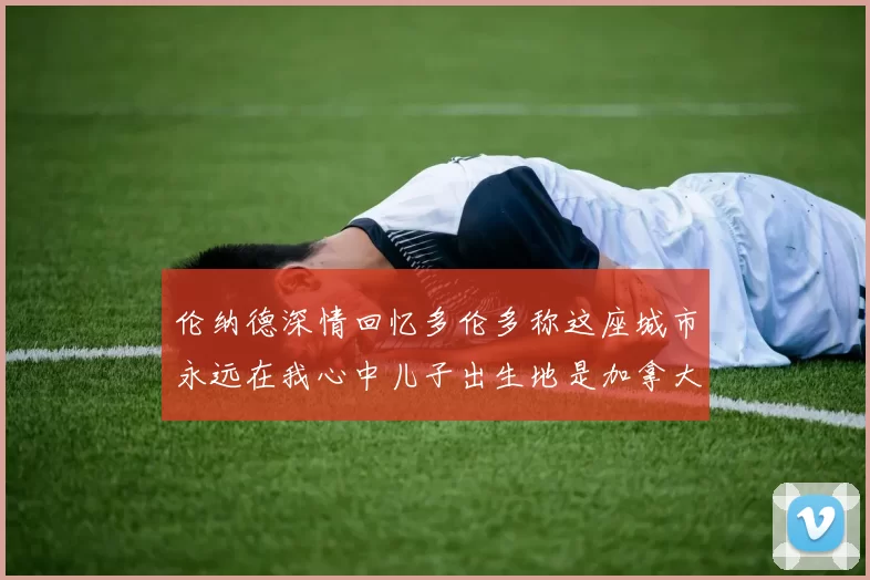 伦纳德深情回忆多伦多称这座城市永远在我心中儿子出生地是加拿大