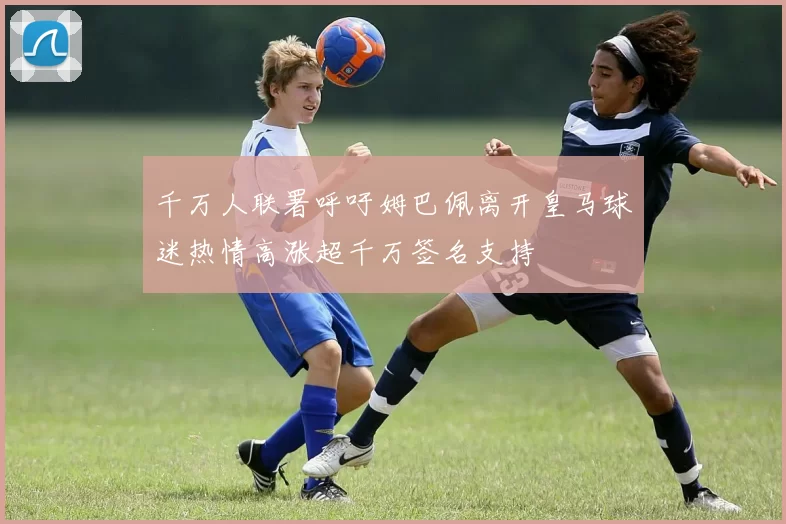 千万人联署呼吁姆巴佩离开皇马球迷热情高涨超千万签名支持