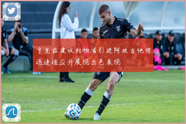 亨克兹建议利物浦引进阿坎吉他将迅速适应并展现出色表现
