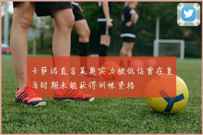 卡萨诺直言莱奥实力被低估曾在皇马时期未能获得训练资格