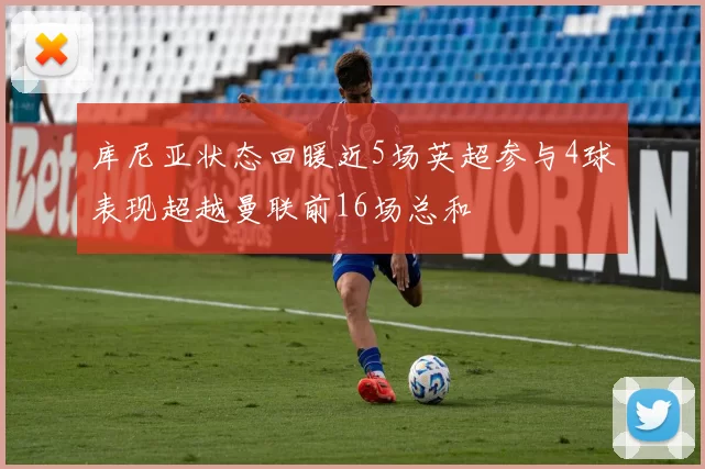 库尼亚状态回暖近5场英超参与4球表现超越曼联前16场总和