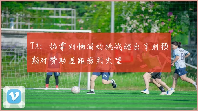 TA：执掌利物浦的挑战超出亨利预期对赞助差距感到失望