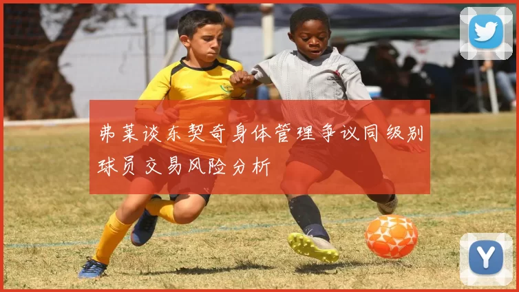 弗莱谈东契奇身体管理争议同级别球员交易风险分析