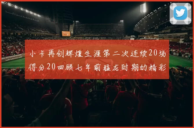 小卡再创辉煌生涯第二次连续20场得分20回顾七年前猛龙时期的精彩表现